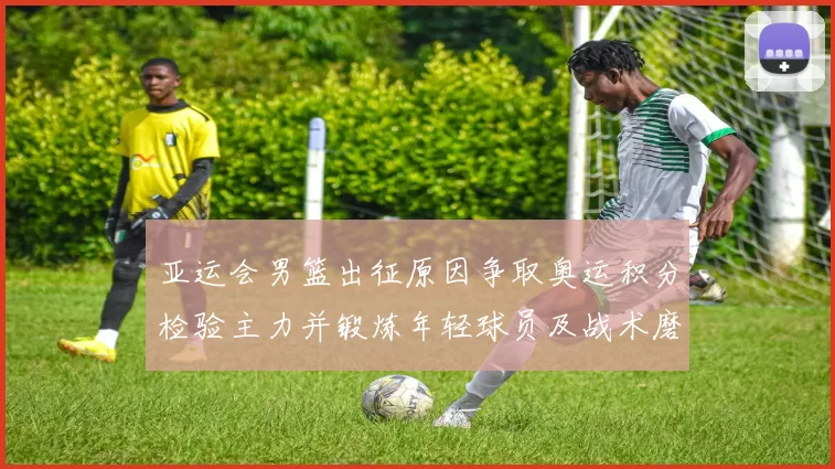 亚运会男篮出征原因争取奥运积分检验主力并锻炼年轻球员及战术磨合