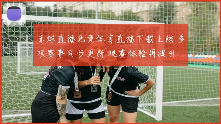乐球直播免费体育直播下载上线 多项赛事同步更新 观赛体验再提升