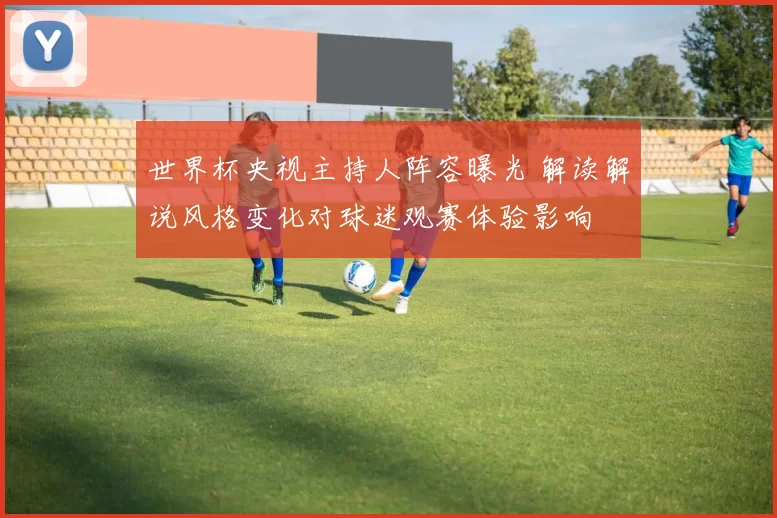 世界杯央视主持人阵容曝光 解读解说风格变化对球迷观赛体验影响