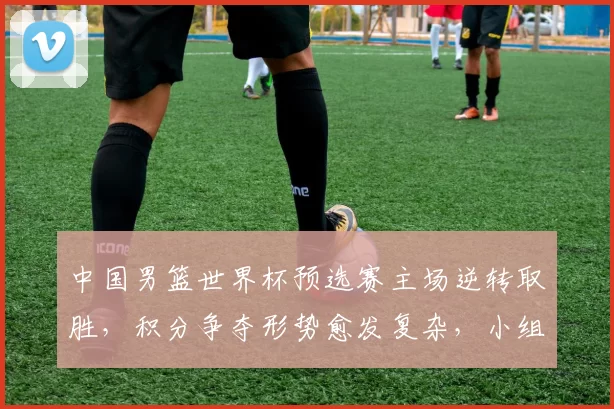 中国男篮世界杯预选赛主场逆转取胜，积分争夺形势愈发复杂，小组排名悬念