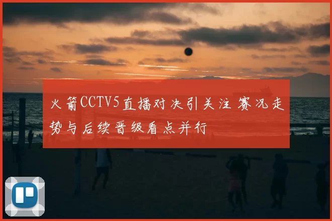火箭CCTV5直播对决引关注 赛况走势与后续晋级看点并行