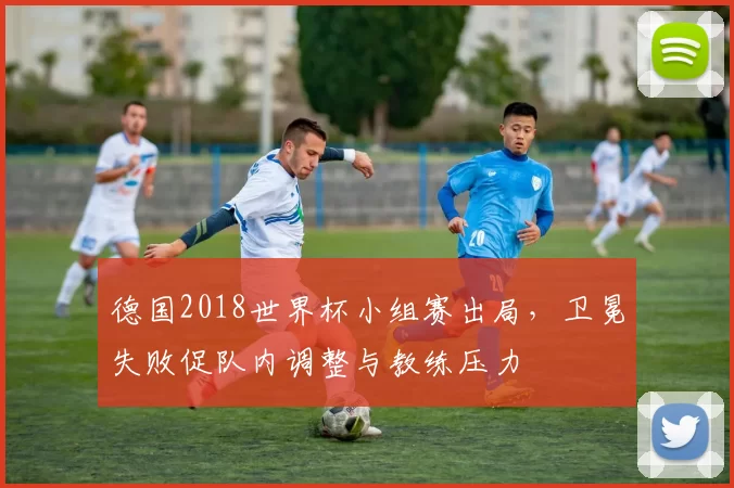 德国2018世界杯小组赛出局，卫冕失败促队内调整与教练压力
