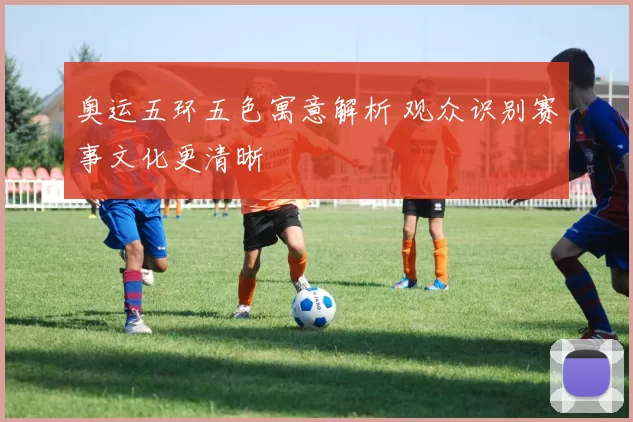 奥运五环五色寓意解析 观众识别赛事文化更清晰