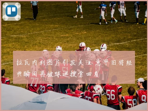 拉瓦内利图片引发关注 意甲旧将经典瞬间再被球迷搜索回看