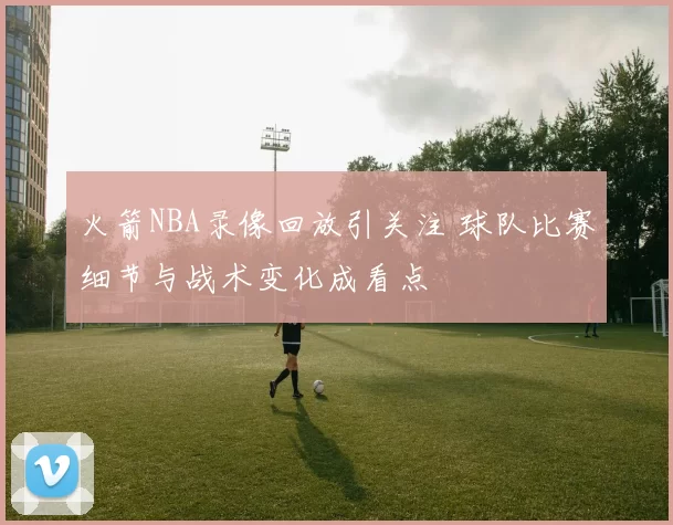 火箭NBA录像回放引关注 球队比赛细节与战术变化成看点