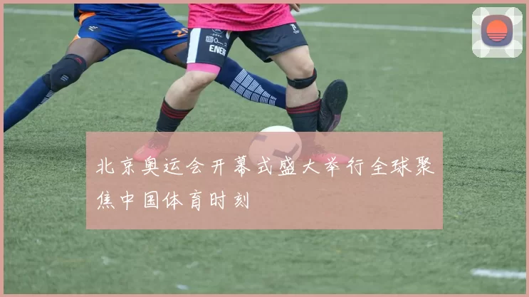 北京奥运会开幕式盛大举行全球聚焦中国体育时刻