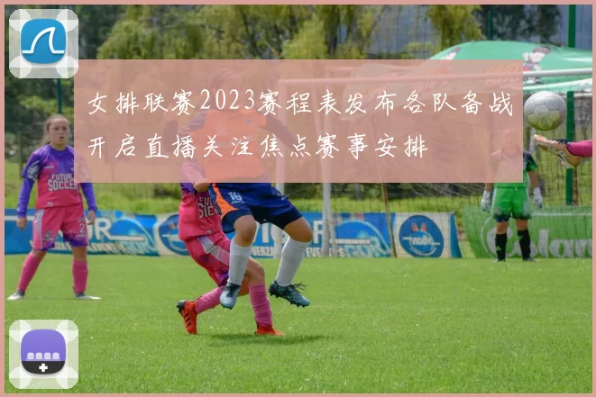 女排联赛2023赛程表发布各队备战开启直播关注焦点赛事安排