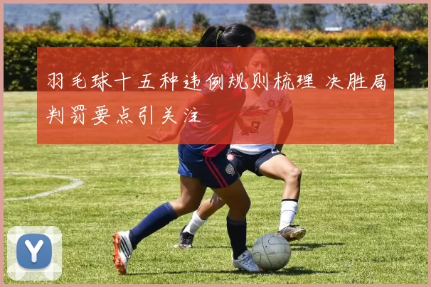 羽毛球十五种违例规则梳理 决胜局判罚要点引关注