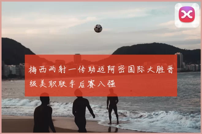 梅西两射一传助迈阿密国际大胜晋级美职联季后赛八强