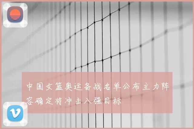 中国女篮奥运备战名单公布主力阵容确定将冲击八强目标
