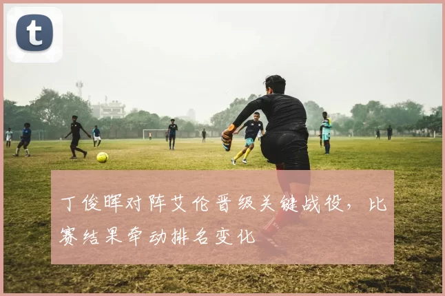 丁俊晖对阵艾伦晋级关键战役，比赛结果牵动排名变化