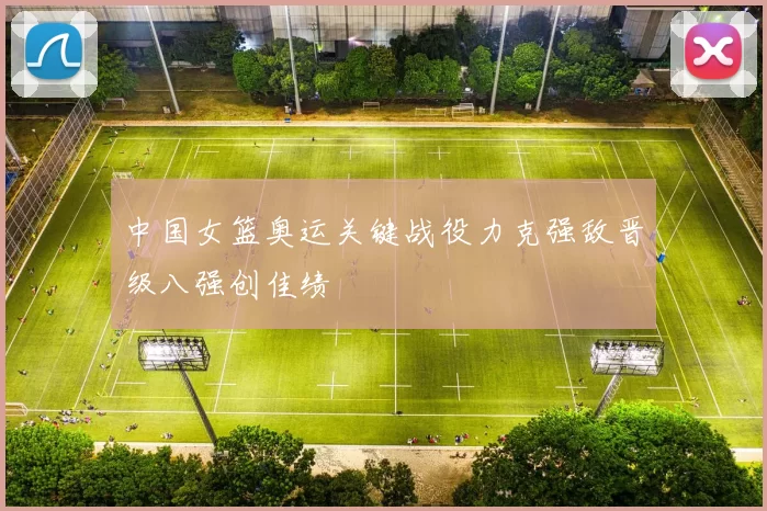 中国女篮奥运关键战役力克强敌晋级八强创佳绩
