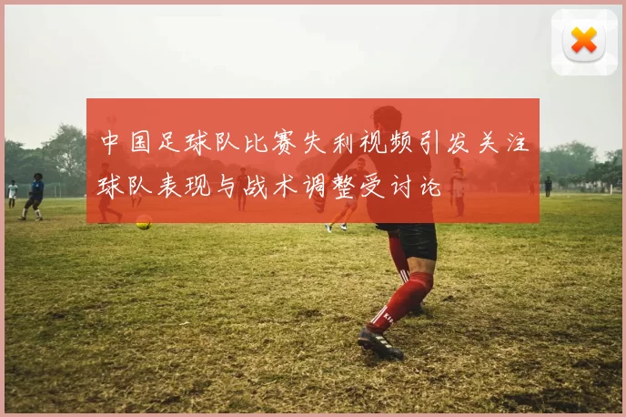 中国足球队比赛失利视频引发关注球队表现与战术调整受讨论