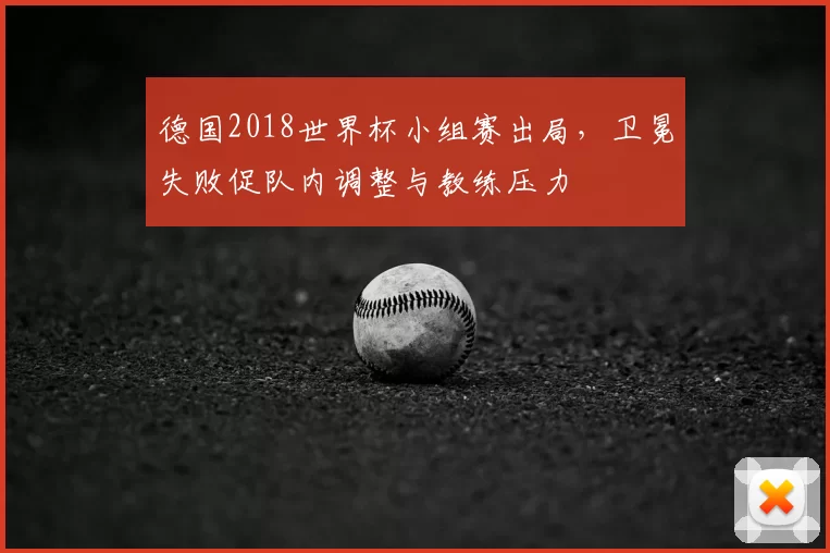 德国2018世界杯小组赛出局，卫冕失败促队内调整与教练压力