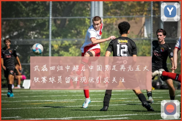 武磊回归中超后中国男足再无五大联赛球员留洋现状引发关注