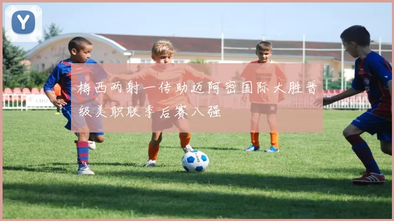 梅西两射一传助迈阿密国际大胜晋级美职联季后赛八强