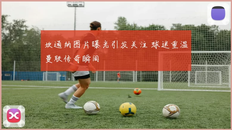 坎通纳图片曝光引发关注 球迷重温曼联传奇瞬间