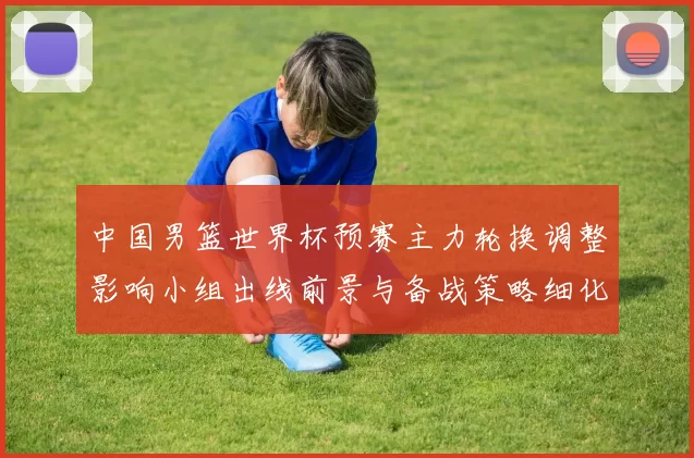 中国男篮世界杯预赛主力轮换调整影响小组出线前景与备战策略细化安排