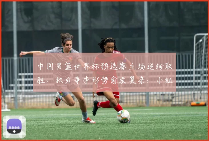 中国男篮世界杯预选赛主场逆转取胜，积分争夺形势愈发复杂，小组排名悬念