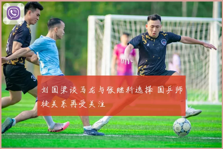 刘国梁谈马龙与张继科选择 国乒师徒关系再受关注