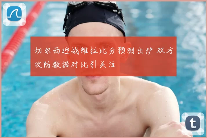 切尔西迎战维拉比分预测出炉 双方攻防数据对比引关注