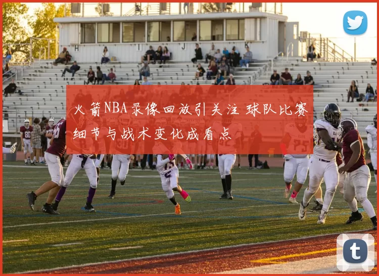 火箭NBA录像回放引关注 球队比赛细节与战术变化成看点