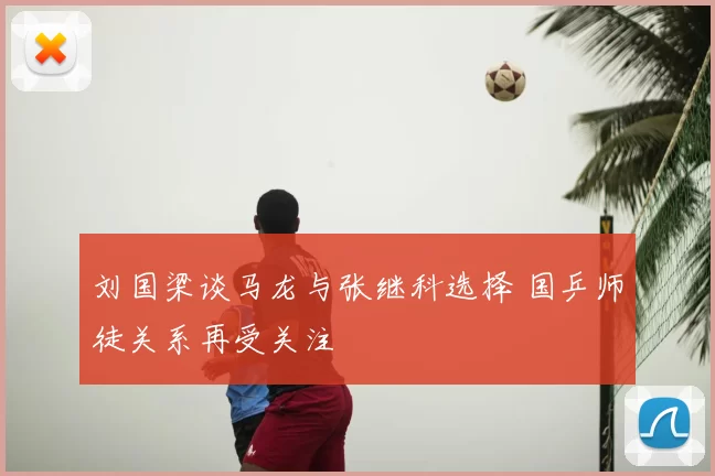 刘国梁谈马龙与张继科选择 国乒师徒关系再受关注