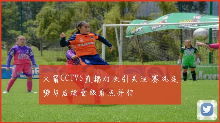 火箭CCTV5直播对决引关注 赛况走势与后续晋级看点并行