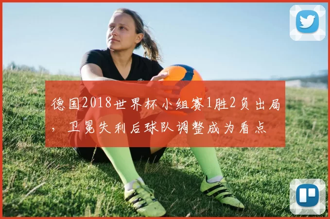 德国2018世界杯小组赛1胜2负出局，卫冕失利后球队调整成为看点