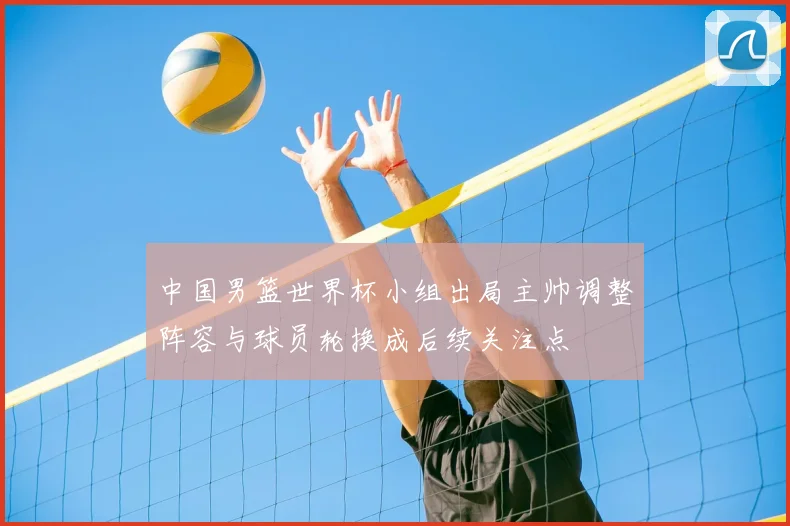 中国男篮世界杯小组出局主帅调整阵容与球员轮换成后续关注点