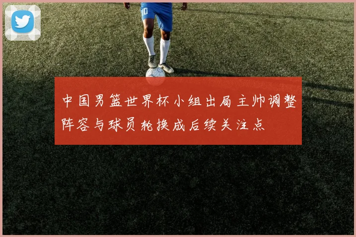 中国男篮世界杯小组出局主帅调整阵容与球员轮换成后续关注点