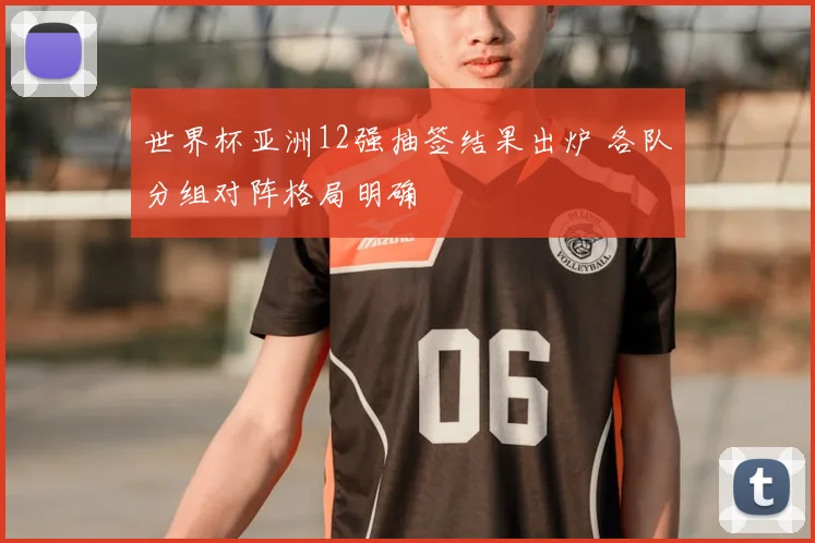 世界杯亚洲12强抽签结果出炉 各队分组对阵格局明确
