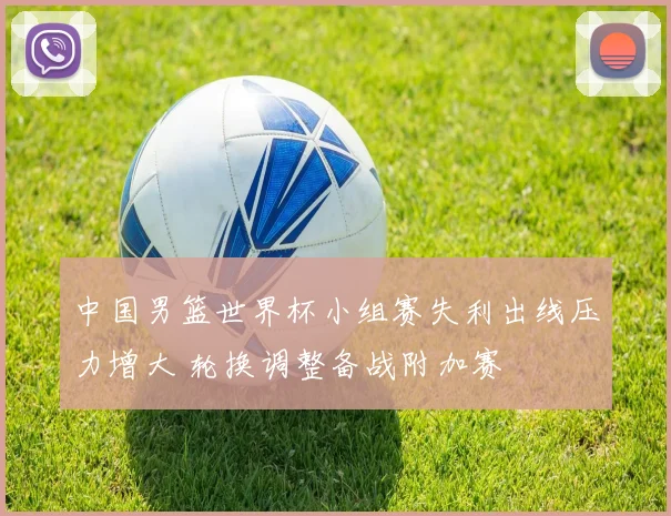 中国男篮世界杯小组赛失利出线压力增大 轮换调整备战附加赛