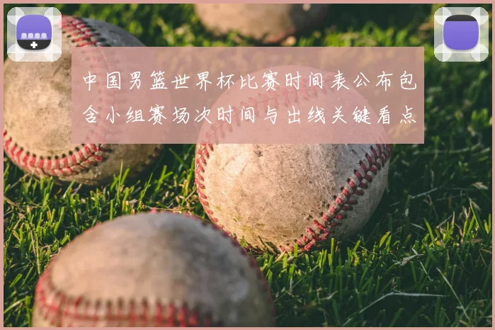 中国男篮世界杯比赛时间表公布包含小组赛场次时间与出线关键看点