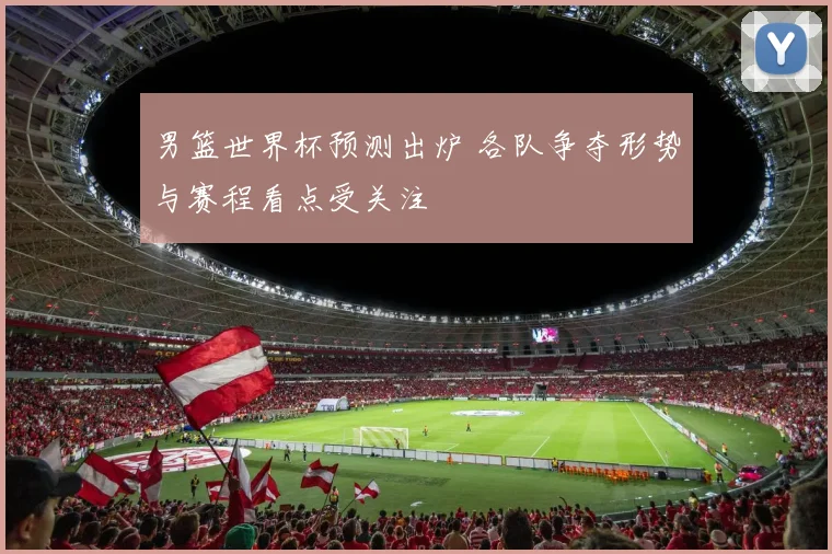 男篮世界杯预测出炉 各队争夺形势与赛程看点受关注