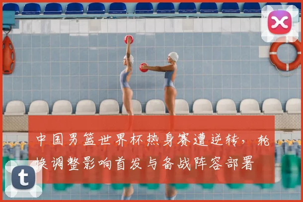 中国男篮世界杯热身赛遭逆转，轮换调整影响首发与备战阵容部署
