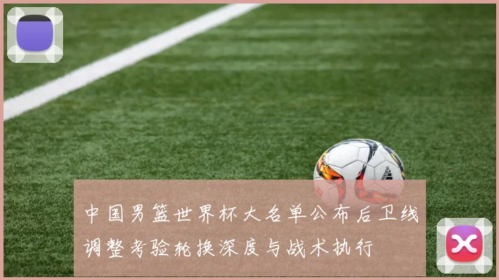 中国男篮世界杯大名单公布后卫线调整考验轮换深度与战术执行