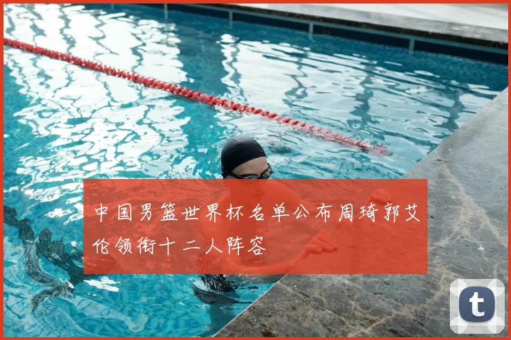 中国男篮世界杯名单公布周琦郭艾伦领衔十二人阵容