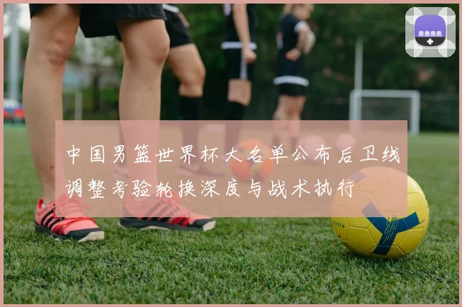 中国男篮世界杯大名单公布后卫线调整考验轮换深度与战术执行