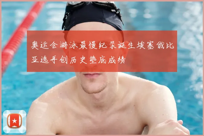 奥运会游泳最慢纪录诞生埃塞俄比亚选手创历史垫底成绩