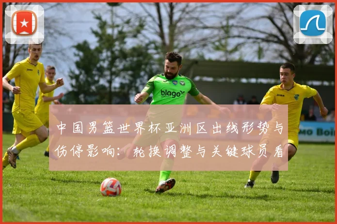 中国男篮世界杯亚洲区出线形势与伤停影响：轮换调整与关键球员看点
