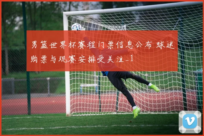 男篮世界杯赛程门票信息公布 球迷购票与观赛安排受关注_1