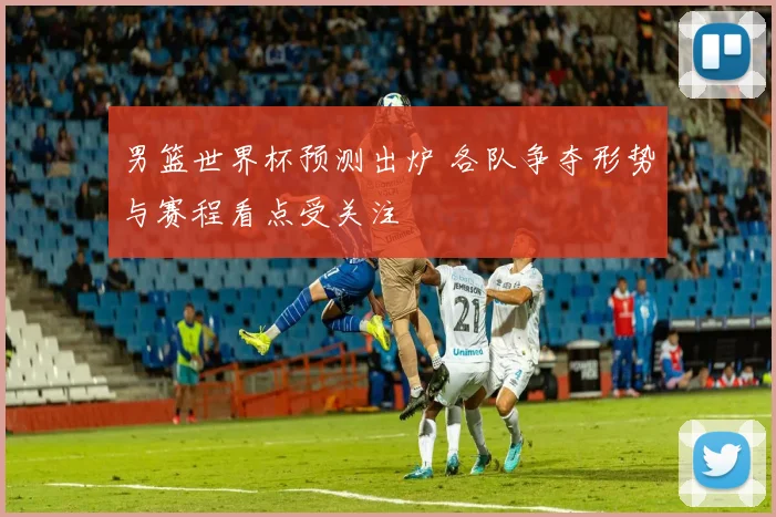 男篮世界杯预测出炉 各队争夺形势与赛程看点受关注