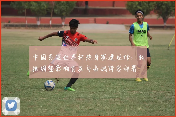 中国男篮世界杯热身赛遭逆转，轮换调整影响首发与备战阵容部署