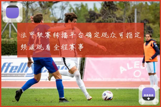 法甲联赛转播平台确定观众可指定频道观看全程赛事